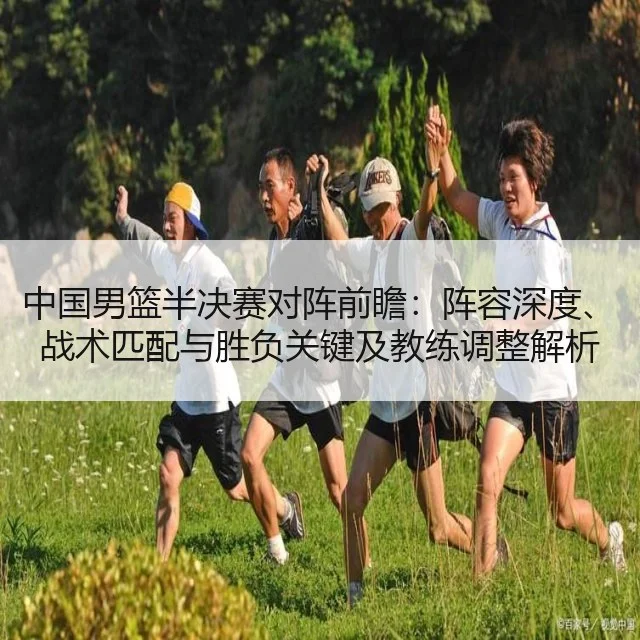 中国男篮半决赛对阵前瞻：阵容深度、战术匹配与胜负关键及教练调整解析